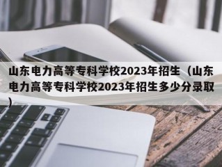 山东电力高等专科学校2023年招生（山东电力高等专科学校2023年招生多少分录取）