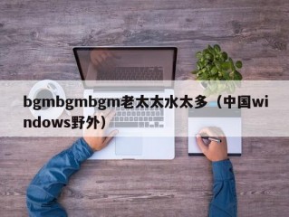 bgmbgmbgm老太太水太多（中国windows野外）