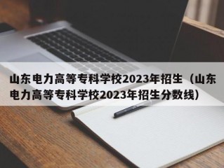 山东电力高等专科学校2023年招生（山东电力高等专科学校2023年招生分数线）
