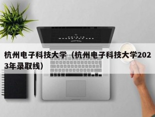 杭州电子科技大学（杭州电子科技大学2023年录取线）