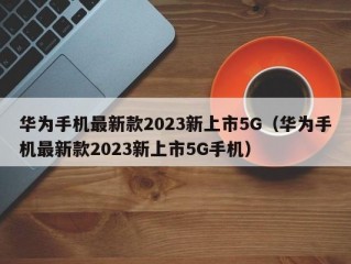 华为手机最新款2023新上市5G（华为手机最新款2023新上市5G手机）