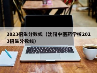 2023招生分数线（沈阳中医药学校2023招生分数线）
