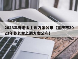 2023年养老金上调方案公布（重庆市2023年养老金上调方案公布）