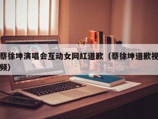 蔡徐坤演唱会互动女网红道歉（蔡徐坤道歉视频）